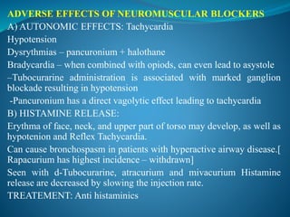ADVERSE EFFECTS OF NEUROMUSCULAR BLOCKERS
A) AUTONOMIC EFFECTS: Tachycardia
Hypotension
Dysrythmias – pancuronium + halothane
Bradycardia – when combined with opiods, can even lead to asystole
–Tubocurarine administration is associated with marked ganglion
blockade resulting in hypotension
-Pancuronium has a direct vagolytic effect leading to tachycardia
B) HISTAMINE RELEASE:
Erythma of face, neck, and upper part of torso may develop, as well as
hypotenion and Reflex Tachycardia.
Can cause bronchospasm in patients with hyperactive airway disease.[
Rapacurium has highest incidence – withdrawn]
Seen with d-Tubocurarine, atracurium and mivacurium Histamine
release are decreased by slowing the injection rate.
TREATEMENT: Anti histaminics
 