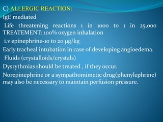 C) ALLERGIC REACTION:
IgE mediated
Life threatening reactions 1 in 1000 to 1 in 25,000
TREATEMENT: 100% oxygen inhalation
i.v epinephrine-10 to 20 µg/kg
Early tracheal intubation in case of developing angioedema.
Fluids (crystalloids/crystals)
Dysrythmias should be treated , if they occur.
Norepinephrine or a sympathomimetic drug(phenylephrine)
may also be necessary to maintain perfusion pressure.
 