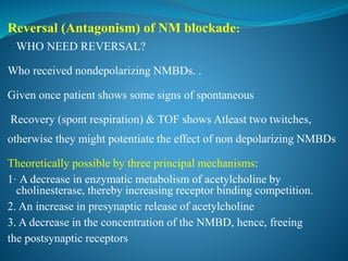 Reversal (Antagonism) of NM blockade:
 WHO NEED REVERSAL?
Who received nondepolarizing NMBDs. .
Given once patient shows some signs of spontaneous
Recovery (spont respiration) & TOF shows Atleast two twitches,
otherwise they might potentiate the effect of non depolarizing NMBDs
Theoretically possible by three principal mechanisms:
1· A decrease in enzymatic metabolism of acetylcholine by
cholinesterase, thereby increasing receptor binding competition.
2. An increase in presynaptic release of acetylcholine
3. A decrease in the concentration of the NMBD, hence, freeing
the postsynaptic receptors
 