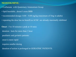 NEOSTIGMINE:
• Carbamate with Quaternary Ammonium Group
• lipid Insoluble ; doesn’t cross BBB
• recommended dosage- 0.04 – 0.08 mg/kg (maximum of 5mg in adults)
• repeating the dose has no benefit as AChE are already maximally inhibited
Onset : 5 to 10 minutes ( peak at 10 min)
duration : lasts for more than 1 hour
paediatric and geriatric patients:
onset is more rapid
requires smaller dosing
duration of action is prolonged in GERIATRIC PATIENTS.
 