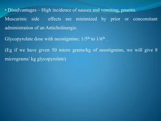 • Disadvantages – High incidence of nausea and vomiting, pruritis.
Muscarinic side effects are minimized by prior or concomitant
administration of an Anticholinergic.
Glycopyrolate dose with neostigmine: 1/5th to 1/6th .
(Eg if we have given 50 micro grams/kg of neostigmine, we will give 8
micrograms/ kg glycopyrolate)
 