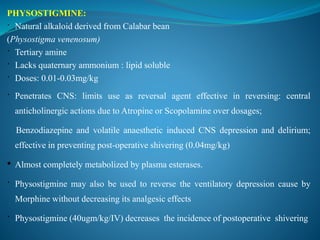 PHYSOSTIGMINE:
 Natural alkaloid derived from Calabar bean
(Physostigma venenosum)
 Tertiary amine
 Lacks quaternary ammonium : lipid soluble
 Doses: 0.01-0.03mg/kg
 Penetrates CNS: limits use as reversal agent effective in reversing: central
anticholinergic actions due to Atropine or Scopolamine over dosages;
Benzodiazepine and volatile anaesthetic induced CNS depression and delirium;
effective in preventing post-operative shivering (0.04mg/kg)
• Almost completely metabolized by plasma esterases.
 Physostigmine may also be used to reverse the ventilatory depression cause by
Morphine without decreasing its analgesic effects
 Physostigmine (40ugm/kg/IV) decreases the incidence of postoperative shivering
 