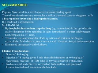 SUGAMMADEX:
Physical Structure-It is a novel selective relaxant binding agent.
Three-dimensional structure resembles a hollow truncated cone or doughnut with
a hydrophobic cavity and a hydrophilic exterior.
It is modified Y-cyclodextrin.
MECHANISM:
• Hydrophobic interactions trap the drug (eg, rocuronium) in the cyclodextrin
cavity (doughnut hole), resulting in tight formation of a water-soluble guest–
host complex in a 1:1 ratio.
• Terminates the neuromuscular blocking action and restrains the drug in
extracellular fluid where it cannot interact with Nicotinic Acetylcholine receptors.
• Eliminated unchanged via the kidneys.
Clinical Considerations
• Doses of 4–8 mg/kg.
• Injection of 8 mg/kg, given 3 min after administration of 0.6 mg/kg of
rocuronium, recovery of TOF ratio to 0.9 was observed within 2 min.
• Produces rapid and effective reversal of both shallow and profound
Rocuronium-induced neuromuscular blockade.
 