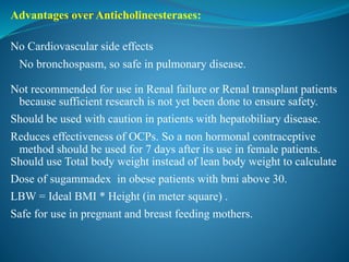 Advantages over Anticholineesterases:
No Cardiovascular side effects
No bronchospasm, so safe in pulmonary disease.
Not recommended for use in Renal failure or Renal transplant patients
because sufficient research is not yet been done to ensure safety.
Should be used with caution in patients with hepatobiliary disease.
Reduces effectiveness of OCPs. So a non hormonal contraceptive
method should be used for 7 days after its use in female patients.
Should use Total body weight instead of lean body weight to calculate
Dose of sugammadex in obese patients with bmi above 30.
LBW = Ideal BMI * Height (in meter square) .
Safe for use in pregnant and breast feeding mothers.
 