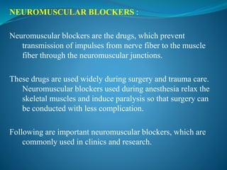NEUROMUSCULAR BLOCKERS :
Neuromuscular blockers are the drugs, which prevent
transmission of impulses from nerve fiber to the muscle
fiber through the neuromuscular junctions.
These drugs are used widely during surgery and trauma care.
Neuromuscular blockers used during anesthesia relax the
skeletal muscles and induce paralysis so that surgery can
be conducted with less complication.
Following are important neuromuscular blockers, which are
commonly used in clinics and research.
 