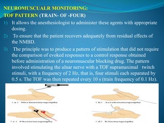 NEUROMUSCUALR MONITORING:
TOF PATTERN (TRAIN- OF -FOUR)
1) It allows the anesthesiologist to administer these agents with appropriate
dosing.
2) To ensure that the patient recovers adequately from residual effects of
the NMBD.
3) The principle was to produce a pattern of stimulation that did not require
the comparison of evoked responses to a control response obtained
before administration of a neuromuscular blocking drug. The pattern
involved stimulating the ulnar nerve with a TOF supramaximal twitch
stimuli, with a frequency of 2 Hz, that is, four stimuli each separated by
0.5 s. The TOF was then repeated every 10 s (train frequency of 0.1 Hz).
 