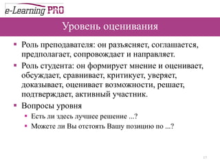 Уровень оценивания Роль преподавателя: он разъясняет, соглашается, предполагает, сопровождает и направляет. Роль студента: он формирует мнение и оценивает, обсуждает, сравнивает, критикует, уверяет, доказывает, оценивает возможности, решает, подтверждает, активный участник. Вопросы уровня Есть ли здесь лучшее решение ...?  Можете ли Вы отстоять Вашу позицию по ...?  