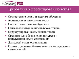 Требования к проектированию текста Соответствие целям и задачам обучения Активность и интерактивность  Соответствие стилям обучения Смысловая законченность блока текста  Структурированность блоков текста  Средства для обеспечения интереса и привлекательности содержания  Языковый стиль организации  Схемы отдельных блоков текста и определение взаимосвязей 