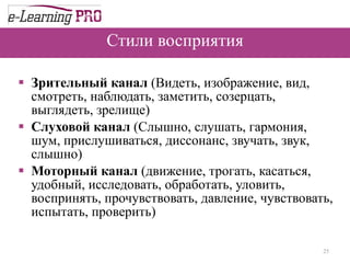 Стили восприятия Зрительный канал  (Видеть, изображение, вид, смотреть, наблюдать, заметить, созерцать, выглядеть, зрелище) Слуховой канал  (Слышно, слушать, гармония, шум, прислушиваться, диссонанс, звучать, звук, слышно)  Моторный канал  (движение, трогать, касаться, удобный, исследовать, обработать, уловить, воспринять, прочувствовать, давление, чувствовать, испытать, проверить) 