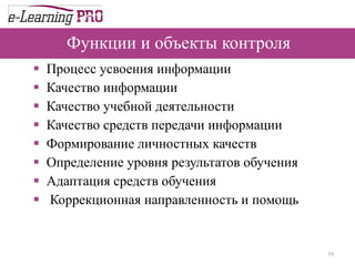 Функции и объекты контроля Процесс усвоения информации Качество информации Качество учебной деятельности Качество средств передачи информации Формирование личностных качеств  Определение уровня результатов обучения  Адаптация средств обучения Коррекционная направленность и помощь 