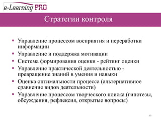 Стратегии контроля Управление процессом восприятия и переработки информации Управление и поддержка мотивации Система формирования оценки - рейтинг оценки Управление практической деятельностью - превращение знаний в умения и навыки Оценка оптимальности процесса (альтернативное сравнение видов деятельности) Управление процессом творческого поиска (гипотезы, обсуждения, рефлексия, открытые вопросы)  