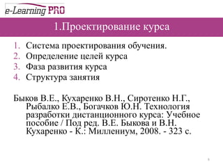 1.Проектирование курса Система проектирования обучения. Определение целей курса Фаза развития курса Структура занятия Быков В.Е., Кухаренко В.Н., Сиротенко Н.Г., Рыбалко Е.В., Богачков Ю.Н. Технология разработки дистанционного курса: Учебное пособие / Под ред. В.Е. Быкова и В.Н. Кухаренко - К.: Миллениум, 2008. - 323 с. 