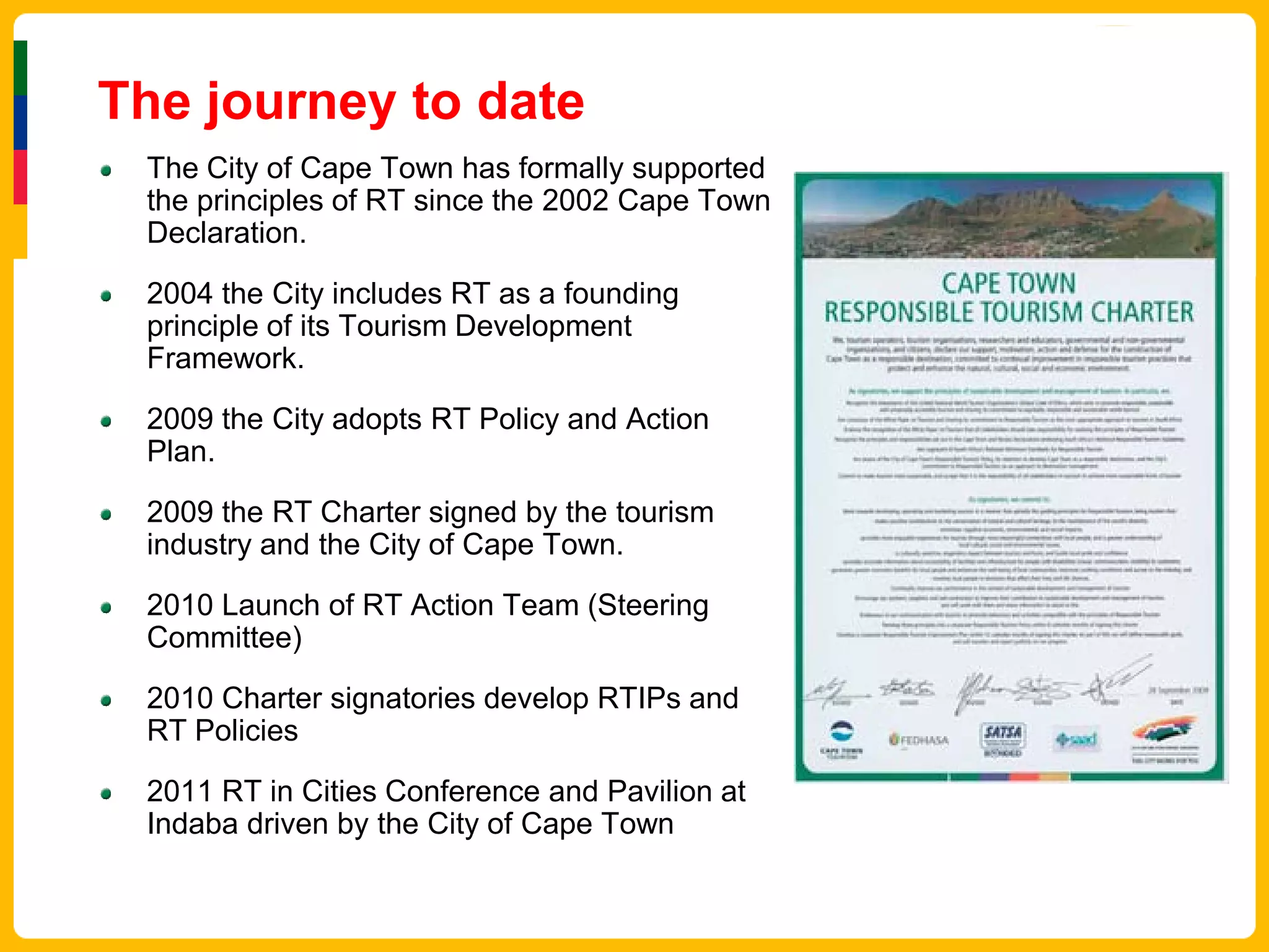 The journey to date
 The City of Cape Town has formally supported
 the principles of RT since the 2002 Cape Town
 Declaration.

 2004 the City includes RT as a founding
 principle of its Tourism Development
 Framework.

 2009 the City adopts RT Policy and Action
 Plan.

 2009 the RT Charter signed by the tourism
 industry and the City of Cape Town.

 2010 Launch of RT Action Team (Steering
 Committee)

 2010 Charter signatories develop RTIPs and
 RT Policies

 2011 RT in Cities Conference and Pavilion at
 Indaba driven by the City of Cape Town
 