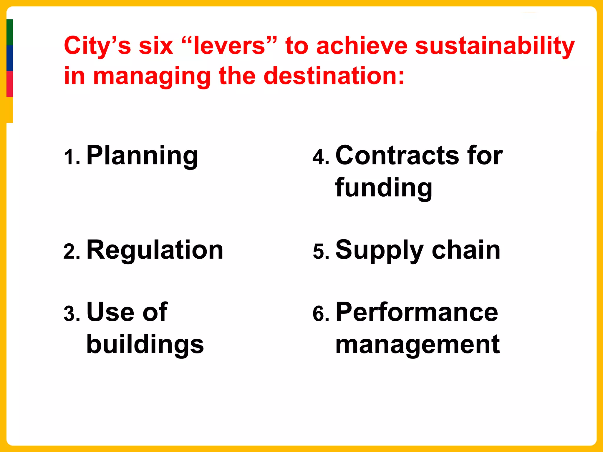 City’s six “levers” to achieve sustainability
in managing the destination:


1. Planning          4. Contracts   for
                       funding

2. Regulation        5. Supply   chain

3. Useof             6. Performance
 buildings             management
 