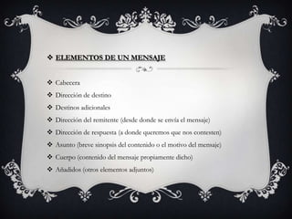  ELEMENTOS DE UN MENSAJE
 Cabecera
 Dirección de destino
 Destinos adicionales
 Dirección del remitente (desde donde se envía el mensaje)
 Dirección de respuesta (a donde queremos que nos contesten)
 Asunto (breve sinopsis del contenido o el motivo del mensaje)
 Cuerpo (contenido del mensaje propiamente dicho)
 Añadidos (otros elementos adjuntos)
 