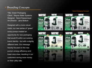 !  Branding Concepts
                                        Green Packaging Concepts
 Title: Green Packaging
 Client: Wayne Water Systems
 Designer: Nanci Kaesemeyer
 Art Director: Jana Bullock

 Designed with a more robust
 motor, our new series of “green”
 sump pumps created an
 opportunity for new packaging
 that would fit within our existing
 brand identity - but with a slightly
 different twist. Our message
 heavily focused on the new
 pump’s energy-efficiency and
 lower amp draw, resulting in our
 customers saving more money
 on their utility bills.
 