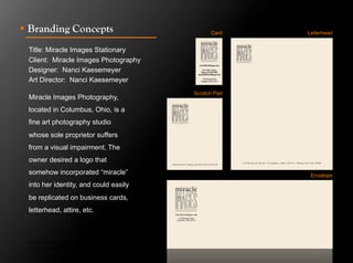 !  Branding Concepts                                 Card    Letterhead


 Title: Miracle Images Stationary
 Client: Miracle Images Photography
 Designer: Nanci Kaesemeyer
 Art Director: Nanci Kaesemeyer
                                               Scratch Pad
 Miracle Images Photography,
 located in Columbus, Ohio, is a
 fine art photography studio
 whose sole proprietor suffers
 from a visual impairment. The
 owner desired a logo that
 somehow incorporated “miracle”                               Envelope
 into her identity, and could easily
 be replicated on business cards,
 letterhead, attire, etc.



 Click to next slide to see inside pages.
 Click to next slide to see concept designs.
 
