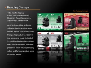 !  Branding Concepts
                                               Ace Packaging Concepts
 Title: Ace Packaging
 Client: Ace Hardware Corp.
 Designer: Nanci Kaesemeyer
 Art Director: Jana Bullock

 As one of our oldest and most
 valuable clients, Ace Hardware
 desired a more up-to-date look to
 their packaging that had been in
 use for several years. Instead of
 2-color litho labels using outdated
 black-and-white lineart, our team
 presented ideas utilizing category
 colors and full color product shots
 at various angles.



 Click to next slide to see inside pages.
 Click to next slide to see concept designs.
 