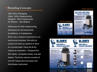 !  Branding Concepts                                             B-DRY Sell Sheet


 Title: B-Dry Packaging
 Client: B-Dry Waterproofing
 Designer: Nanci Kaesemeyer
 Art Director: Jana Bullock                    B-DRY Nameplate


 Well known for their waterproofing
 techniques for wet basements,
 foundations, or crawlspaces,
 B-Dry was a natural compliment to our                           B-DRY Litho Label

 sump pump business. We sold our
 pumps and back-up systems to them
 as a private label. Using the B-dry
 mascot as inspiration, I designed the
 litho labels, nameplate decals, and sell
 sheets. The B-dry network consists of
 over 60 independent licensees and
 franchisees nationwide.
 Click to next slide to see inside pages.
 Click to next slide to see concept designs.
 