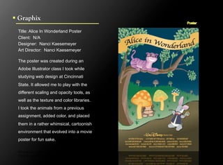 !  Graphix
  Title: Alice In Wonderland Poster
  Client: N/A
  Designer: Nanci Kaesemeyer
  Art Director: Nanci Kaesemeyer

  The poster was created during an
  Adobe Illustrator class I took while
  studying web design at Cincinnati
  State. It allowed me to play with the
  different scaling and opacity tools, as
  well as the texture and color libraries.
  I took the animals from a previous
  assignment, added color, and placed
  them in a rather whimsical, cartoonish
  environment that evolved into a movie
  poster for fun sake.

  Click to next slide to see inside pages.
  Click to next slide to see concept designs.
 