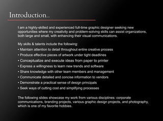 Introduction…
  I am a highly-skilled and experienced full-time graphic designer seeking new
  opportunities where my creativity and problem-solving skills can assist organizations,
  both large and small, with enhancing their visual communications.

  My skills & talents include the following:
  • Maintain attention to detail throughout entire creative process
  • Produce effective pieces of artwork under tight deadlines
  • Conceptualize and execute ideas from paper to printer
  • Express a willingness to learn new trends and software
  • Share knowledge with other team members and management
  • Communicate detailed and concise information to vendors
  • Demonstrate a practical sense of design principals
  • Seek ways of cutting cost and simplifying processes

  The following slides showcase my work from various disciplines: corporate
  communications, branding projects, various graphic design projects, and photography,
  which is one of my favorite hobbies.
 