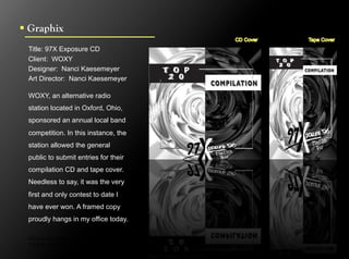 !  Graphix
  Title: 97X Exposure CD
  Client: WOXY
  Designer: Nanci Kaesemeyer
  Art Director: Nanci Kaesemeyer

  WOXY, an alternative radio
  station located in Oxford, Ohio,
  sponsored an annual local band
  competition. In this instance, the
  station allowed the general
  public to submit entries for their
  compilation CD and tape cover.
  Needless to say, it was the very
  first and only contest to date I
  have ever won. A framed copy
  proudly hangs in my office today.

  Click to next slide to see inside pages.
  Click to next slide to see concept designs.
 