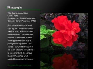 !  Photography
 Title: Scene Around Maui
 Client: None
 Photographer: Nanci Kaesemeyer
 Camera: Canon Powershot SX130

 During my adventures in Maui,
 I quickly discovered the breath-
 taking scenery which I captured
 with my camera. The incredible
 sunsets, ocean views, flowers,
 and rugged cliffs were truly a
 photographer’s paradise. The
 photos I captured truly inspired
 me as an artist and allowed me
 to experiment with the various
 filters in Photoshop which
 created these amazing images.


 Click to next slide to see more images.
                            concept designs.
 