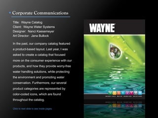!  Corporate Communications
 Title: Wayne Catalog
 Client: Wayne Water Systems
 Designer: Nanci Kaesemeyer
 Art Director: Jana Bullock

 In the past, our company catalog featured
 a product-based layout. Last year, I was
 asked to create a catalog that focused
 more on the consumer experience with our
 products, and how they provide worry-free
 water handling solutions, while protecting
 the environment and promoting water
 conservation. Furthermore, our several
 product categories are represented by
 color-coded icons, which are found
 throughout the catalog.

 Click to next slide to see inside pages.
 