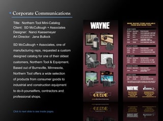 !  Corporate Communications
 Title: Northern Tool Mini-Catalog
 Client: SD McCullough + Associates
 Designer: Nanci Kaesemeyer
 Art Director: Jana Bullock

 SD McCullough + Associates, one of
 manufacturing reps, requested a custom
 designed catalog for one of their oldest
 customers, Northern Tool & Equipment.
 Based out of Burnsville, Minnesota,
 Northern Tool offers a wide selection
 of products from consumer goods to
 industrial and construction equipment
 to do-it-yourselfers, contractors and
 professional shops.



 Click to next slide to see inside pages.
 