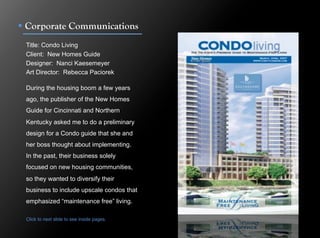 !  Corporate Communications
 Title: Condo Living
 Client: New Homes Guide
 Designer: Nanci Kaesemeyer
 Art Director: Rebecca Paciorek

 During the housing boom a few years
 ago, the publisher of the New Homes
 Guide for Cincinnati and Northern
 Kentucky asked me to do a preliminary
 design for a Condo guide that she and
 her boss thought about implementing.
 In the past, their business solely
 focused on new housing communities,
 so they wanted to diversify their
 business to include upscale condos that
 emphasized “maintenance free” living.

 Click to next slide to see inside pages.
 