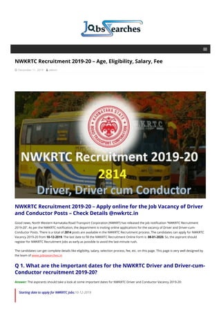 NWKRTC Recruitment 2019-20 – Age, Eligibility, Salary, Fee
 December 11, 2019  admin
NWKRTC Recruitment 2019-20 – Apply online for the Job Vacancy of Driver
and Conductor Posts – Check Details @nwkrtc.in
Good news, North Western Karnataka Road Transport Corporation (NWKRT) has released the job notification “NWKRTC Recruitment
2019-20”. As per the NWKRTC notification, the department is inviting online applications for the vacancy of Driver and Driver-cum-
Conductor Posts. There is a total of 2814 posts are available in the NWKRTC Recruitment process. The candidates can apply for NWKRTC
Vacancy 2019-20 from 10-12-2019. The last date to fill the NWKRTC Recruitment Online Form is 08-01-2020. So, the aspirant should
register for NWKRTC Recruitment Jobs as early as possible to avoid the last-minute rush.
The candidates can get complete details like eligibility, salary, selection process, fee, etc. on this page. This page is very well designed by
the team of www.jobssearches.in
Q 1. What are the important dates for the NWKRTC Driver and Driver-cum-
Conductor recruitment 2019-20?
Answer: The aspirants should take a look at some important dates for NWKRTC Driver and Conductor Vacancy 2019-20:
Starting date to apply for NWKRTC Jobs:10-12-2019
 