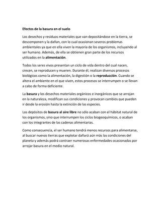 Efectos de la basura en el suelo
Los desechos y residuos materiales que van depositándose en la tierra, se
descomponen y la dañan, con lo cual ocasionan severos problemas
ambientales ya que en ella viven la mayoría de los organismos, incluyendo al
ser humano. Además, de ella se obtienen gran parte de los recursos
utilizados en la alimentación.
Todos los seres vivos presentan un ciclo de vida dentro del cual nacen,
crecen, se reproducen y mueren. Durante él, realizan diversos procesos
biológicos como la alimentación, la digestión o la reproducción. Cuando se
altera el ambiente en el que viven, estos procesos se interrumpen o se llevan
a cabo de forma deficiente.
La basura y los desechos materiales orgánicos e inorgánicos que se arrojan
en la naturaleza, modifican sus condiciones y provocan cambios que pueden
ir desde la erosión hasta la extinción de las especies.
Los depósitos de basura al aire libre no sólo acaban con el hábitat natural de
los organismos, sino que interrumpen los ciclos biogeoquímicos, o acaban
con los integrantes de las cadenas alimentarias.
Como consecuencia, el ser humano tendrá menos recursos para alimentarse,
al buscar nuevas tierras que explotar dañará aún más las condiciones del
planeta y además podrá contraer numerosas enfermedades ocasionadas por
arrojar basura en el medio natural.
 