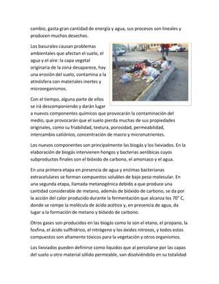 cambio, gasta gran cantidad de energía y agua, sus procesos son lineales y
producen muchos desechos.
Los basurales causan problemas
ambientales que afectan el suelo, el
agua y el aire: la capa vegetal
originaria de la zona desaparece, hay
una erosión del suelo, contamina a la
atmósfera con materiales inertes y
microorganismos.
Con el tiempo, alguna parte de ellos
se irá descomponiendo y darán lugar
a nuevos componentes químicos que provocarán la contaminación del
medio, que provocarán que el suelo pierda muchas de sus propiedades
originales, como su friabilidad, textura, porosidad, permeabilidad,
intercambio catiónico, concentración de macro y micronutrientes.
Los nuevos componentes son principalmente las biogás y los lixiviados. En la
elaboración de biogás intervienen hongos y bacterias aeróbicas cuyos
subproductos finales son el bióxido de carbono, el amoniaco y el agua.
En una primera etapa en presencia de agua y enzimas bacterianas
extracelulares se forman compuestos solubles de bajo peso molecular. En
una segunda etapa, llamada metanogénica debido a que produce una
cantidad considerable de metano, además de bióxido de carbono, se da por
la acción del calor producido durante la fermentación que alcanza los 70° C,
donde se rompe la molécula de ácido acético y, en presencia de agua, da
lugar a la formación de metano y bióxido de carbono.
Otros gases son producidos en las biogás como lo son el etano, el propano, la
fosfina, el ácido sulfhídrico, el nitrógeno y los óxidos nitrosos, y todos estos
compuestos son altamente tóxicos para la vegetación y otros organismos.
Los lixiviados pueden definirse como líquidos que al percolarse por las capas
del suelo u otro material sólido permeable, van disolviéndolo en su totalidad
 