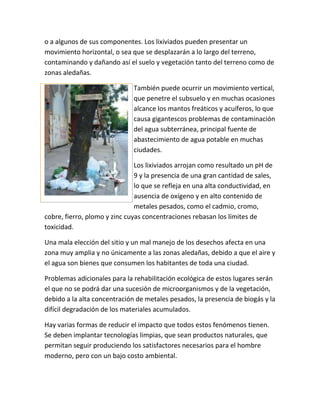 o a algunos de sus componentes. Los lixiviados pueden presentar un
movimiento horizontal, o sea que se desplazarán a lo largo del terreno,
contaminando y dañando así el suelo y vegetación tanto del terreno como de
zonas aledañas.
También puede ocurrir un movimiento vertical,
que penetre el subsuelo y en muchas ocasiones
alcance los mantos freáticos y acuíferos, lo que
causa gigantescos problemas de contaminación
del agua subterránea, principal fuente de
abastecimiento de agua potable en muchas
ciudades.
Los lixiviados arrojan como resultado un pH de
9 y la presencia de una gran cantidad de sales,
lo que se refleja en una alta conductividad, en
ausencia de oxígeno y en alto contenido de
metales pesados, como el cadmio, cromo,
cobre, fierro, plomo y zinc cuyas concentraciones rebasan los límites de
toxicidad.
Una mala elección del sitio y un mal manejo de los desechos afecta en una
zona muy amplia y no únicamente a las zonas aledañas, debido a que el aire y
el agua son bienes que consumen los habitantes de toda una ciudad.
Problemas adicionales para la rehabilitación ecológica de estos lugares serán
el que no se podrá dar una sucesión de microorganismos y de la vegetación,
debido a la alta concentración de metales pesados, la presencia de biogás y la
difícil degradación de los materiales acumulados.
Hay varias formas de reducir el impacto que todos estos fenómenos tienen.
Se deben implantar tecnologías limpias, que sean productos naturales, que
permitan seguir produciendo los satisfactores necesarios para el hombre
moderno, pero con un bajo costo ambiental.
 