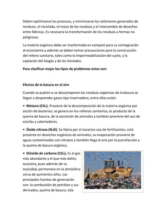 Deben optimizarse los procesos, y minimizarse los volúmenes generados de
residuos, el reciclado, el reúso de los residuos y el intercambio de desechos
entre fábricas. Es necesaria la transformación de los residuos a formas no
peligrosas.
La materia orgánica debe ser trasformada en compost para su reintegración
al ecosistema y además se deben tomar precauciones para la construcción
del relleno sanitario, tales como la impermeabilización del suelo, y la
captación del biogás y de los lixiviados.
Para clasificar mejor los tipos de problemas estos son:
Efectos de la basura en el aire
Cuando se pudren o se descomponen los residuos orgánicos de la basura se
llegan a desprender gases tipo invernadero, entre ellos están:
• Metano (CH4). Proviene de la descomposición de la materia orgánica por
acción de bacterias; se genera en los rellenos sanitarios; es producto de la
quema de basura, de la excreción de animales y también proviene del uso de
estufas y calentadores.
• Óxido nitroso (N2O). Se libera por el excesivo uso de fertilizantes; está
presente en desechos orgánicos de animales; su evaporación proviene de
aguas contaminadas con nitratos y también llega al aire por la putrefacción y
la quema de basura orgánica.
• Dióxido de carbono (CO2). Es el gas
más abundante y el que más daños
ocasiona, pues además de su
toxicidad, permanece en la atmósfera
cerca de quinientos años. Las
principales fuentes de generación
son: la combustión de petróleo y sus
derivados, quema de basura, tala
 