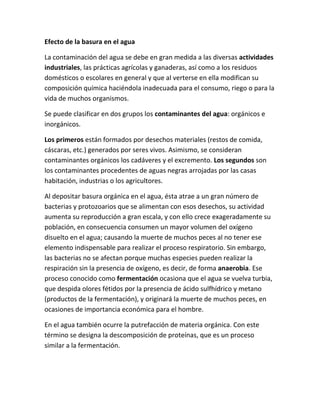 Efecto de la basura en el agua
La contaminación del agua se debe en gran medida a las diversas actividades
industriales, las prácticas agrícolas y ganaderas, así como a los residuos
domésticos o escolares en general y que al verterse en ella modifican su
composición química haciéndola inadecuada para el consumo, riego o para la
vida de muchos organismos.
Se puede clasificar en dos grupos los contaminantes del agua: orgánicos e
inorgánicos.
Los primeros están formados por desechos materiales (restos de comida,
cáscaras, etc.) generados por seres vivos. Asimismo, se consideran
contaminantes orgánicos los cadáveres y el excremento. Los segundos son
los contaminantes procedentes de aguas negras arrojadas por las casas
habitación, industrias o los agricultores.
Al depositar basura orgánica en el agua, ésta atrae a un gran número de
bacterias y protozoarios que se alimentan con esos desechos, su actividad
aumenta su reproducción a gran escala, y con ello crece exageradamente su
población, en consecuencia consumen un mayor volumen del oxígeno
disuelto en el agua; causando la muerte de muchos peces al no tener ese
elemento indispensable para realizar el proceso respiratorio. Sin embargo,
las bacterias no se afectan porque muchas especies pueden realizar la
respiración sin la presencia de oxígeno, es decir, de forma anaerobia. Ese
proceso conocido como fermentación ocasiona que el agua se vuelva turbia,
que despida olores fétidos por la presencia de ácido sulfhídrico y metano
(productos de la fermentación), y originará la muerte de muchos peces, en
ocasiones de importancia económica para el hombre.
En el agua también ocurre la putrefacción de materia orgánica. Con este
término se designa la descomposición de proteínas, que es un proceso
similar a la fermentación.
 