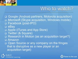  Google (Android partners, Motorola acquisition)
 Microsoft (Skype acquisition, Windows mobile)
 Facebook (post-IPO)
 eBay
 Apple (iTunes and App Store)
 Twitter (& Square)
 Research in Motion (as an acquisition target?)
 Amazon
 Open Source or any company on the fringes
 that is disruptive as a new player or an
 acquisition target)
 