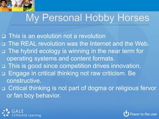  This is an evolution not a revolution
 The REAL revolution was the Internet and the Web.
 The hybrid ecology is winning in the near term for
 operating systems and content formats.
 This is good since competition drives innovation.
 Engage in critical thinking not raw criticism. Be
 constructive.
 Critical thinking is not part of dogma or religious fervor
 or fan boy behavior.
 