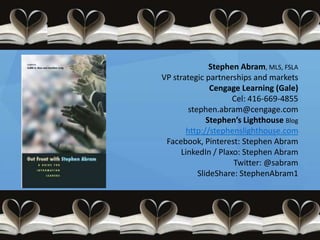 Stephen Abram, MLS, FSLA
VP strategic partnerships and markets
               Cengage Learning (Gale)
                     Cel: 416-669-4855
        stephen.abram@cengage.com
              Stephen’s Lighthouse Blog
       http://stephenslighthouse.com
 Facebook, Pinterest: Stephen Abram
      LinkedIn / Plaxo: Stephen Abram
                     Twitter: @sabram
           SlideShare: StephenAbram1
 