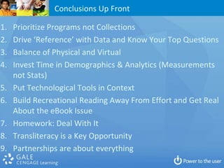 Conclusions Up Front

1.   Prioritize Programs not Collections
2.   Drive ‘Reference’ with Data and Know Your Top Questions
3.   Balance of Physical and Virtual
4.   Invest Time in Demographics & Analytics (Measurements
     not Stats)
5.   Put Technological Tools in Context
6.   Build Recreational Reading Away From Effort and Get Real
     About the eBook Issue
7.   Homework: Deal With It
8.   Transliteracy is a Key Opportunity
9.   Partnerships are about everything
 