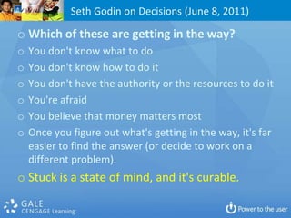 Seth Godin on Decisions (June 8, 2011)

o Which of these are getting in the way?
o   You don't know what to do
o   You don't know how to do it
o   You don't have the authority or the resources to do it
o   You're afraid
o   You believe that money matters most
o   Once you figure out what's getting in the way, it's far
    easier to find the answer (or decide to work on a
    different problem).
o Stuck is a state of mind, and it's curable.
 