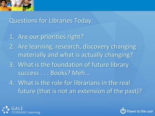 Questions for Libraries Today:

1. Are our priorities right?
2. Are learning, research, discovery changing
   materially and what is actually changing?
3. What is the foundation of future library
   success . . . Books? Meh…
4. What is the role for librarians in the real
   future (that is not an extension of the past)?
 