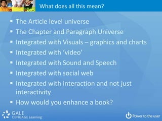What does all this mean?

 The Article level universe
 The Chapter and Paragraph Universe
 Integrated with Visuals – graphics and charts
 Integrated with ‘video’
 Integrated with Sound and Speech
 Integrated with social web
 Integrated with interaction and not just
  interactivity
 How would you enhance a book?
 