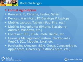 Book Challenges

 Format Agnosticism
 Browsers: IE, Chrome, Firefox, Safari
 Devices: Macintosh, PC Desktops & Laptops
 Mobile: Laptops, Tablets (iPad, Fire, etc.)
 Mobile: Smartphones (iPhone, Blackberry,
  Android, Windows, etc.)
 Container: PDF, ePub, .mobi, Kindle, etc.
 Learning Management System: Blackboard /
  WebCT, D2L, Moodle, Sakai, etc.
 Purchasing (Amazon, B&N, Chegg, CengageBrain,
  Apple Store, University Textbook Store, etc.)
 