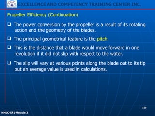 EXCELLENCE AND COMPETENCY TRAINING CENTER INC.
!
!
NMLC-EF1-Module 2
❑ The power conversion by the propeller is a result of its rotating
action and the geometry of the blades.
Propeller Efficiency (Continuation)
❑ The slip will vary at various points along the blade out to its tip
but an average value is used in calculations.
❑ This is the distance that a blade would move forward in one
revolution if it did not slip with respect to the water.
❑ The principal geometrical feature is the pitch.
100
 