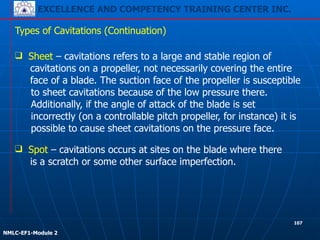 EXCELLENCE AND COMPETENCY TRAINING CENTER INC.
!
!
NMLC-EF1-Module 2
Types of Cavitations (Continuation)
❑ Sheet – cavitations refers to a large and stable region of
cavitations on a propeller, not necessarily covering the entire
face of a blade. The suction face of the propeller is susceptible
to sheet cavitations because of the low pressure there.
Additionally, if the angle of attack of the blade is set
incorrectly (on a controllable pitch propeller, for instance) it is
possible to cause sheet cavitations on the pressure face.
❑ Spot – cavitations occurs at sites on the blade where there
is a scratch or some other surface imperfection.
107
 