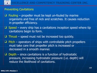EXCELLENCE AND COMPETENCY TRAINING CENTER INC.
!
!
NMLC-EF1-Module 2
❑ Speed – every ship has a cavitations inception speed where tip
cavitations begin to form.
Preventing Cavitations
❑ Fouling – propeller must be kept un-fouled by marine
organisms and free of nick and scratches. It causes reduction
in propeller efficiency.
❑ Thrust – speed must not be increased too quickly.
❑ Pitch – operators of ships with controllable pitch propellers
must take care that propeller pitch is increased or
decreased in a smooth manner.
❑ Depth – since cavitations is a function of hydrostatic
pressure, increasing hydrostatic pressure (i.e. depth) will
reduce the likelihood of cavitations.
110
 