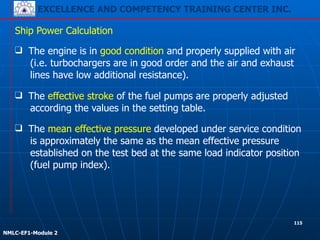 EXCELLENCE AND COMPETENCY TRAINING CENTER INC.
!
!
NMLC-EF1-Module 2
❑ The effective stroke of the fuel pumps are properly adjusted
according the values in the setting table.
Ship Power Calculation
❑ The mean effective pressure developed under service condition
is approximately the same as the mean effective pressure
established on the test bed at the same load indicator position
(fuel pump index).
❑ The engine is in good condition and properly supplied with air
(i.e. turbochargers are in good order and the air and exhaust
lines have low additional resistance).
115
 