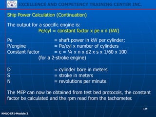 EXCELLENCE AND COMPETENCY TRAINING CENTER INC.
!
!
NMLC-EF1-Module 2
Pe = shaft power in kW per cylinder;
P/engine = Pe/cyl x number of cylinders
Constant factor = c = ¼ x π x d2 x s x 1/60 x 100
(for a 2-stroke engine)
Ship Power Calculation (Continuation)
The output for a specific engine is:
Pe/cyl = constant factor x pe x n (kW)
D = cylinder bore in meters
S = stroke in meters
N = revolutions per minute
The MEP can now be obtained from test bed protocols, the constant
factor be calculated and the rpm read from the tachometer.
116
 