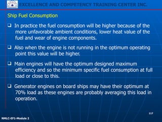 EXCELLENCE AND COMPETENCY TRAINING CENTER INC.
!
!
NMLC-EF1-Module 2
❑ In practice the fuel consumption will be higher because of the
more unfavorable ambient conditions, lower heat value of the
fuel and wear of engine components.
Ship Fuel Consumption
❑ Generator engines on board ships may have their optimum at
70% load as these engines are probably averaging this load in
operation.
❑ Main engines will have the optimum designed maximum
efficiency and so the minimum specific fuel consumption at full
load or close to this.
❑ Also when the engine is not running in the optimum operating
point this value will be higher.
117
 